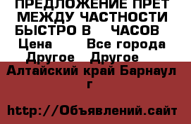 ПРЕДЛОЖЕНИЕ ПРЕТ МЕЖДУ ЧАСТНОСТИ БЫСТРО В 72 ЧАСОВ › Цена ­ 0 - Все города Другое » Другое   . Алтайский край,Барнаул г.